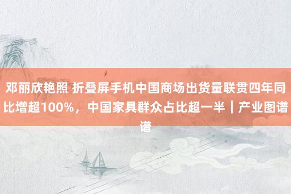 邓丽欣艳照 折叠屏手机中国商场出货量联贯四年同比增超100%，中国家具群众占比超一半︱产业图谱