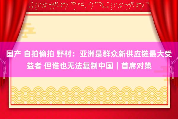 国产 自拍偷拍 野村：亚洲是群众新供应链最大受益者 但谁也无法复制中国｜首席对策