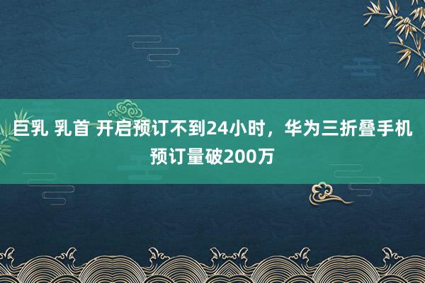 巨乳 乳首 开启预订不到24小时，华为三折叠手机预订量破200万