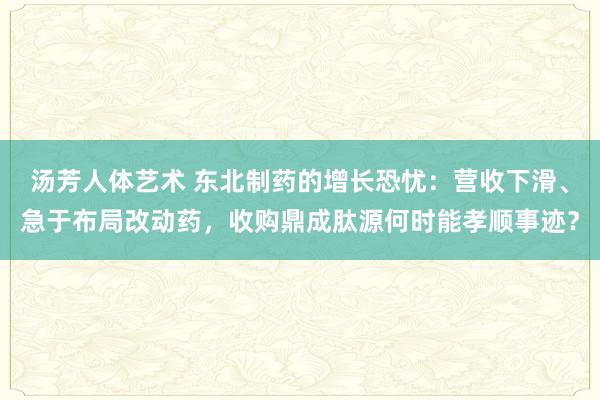 汤芳人体艺术 东北制药的增长恐忧：营收下滑、急于布局改动药，收购鼎成肽源何时能孝顺事迹？