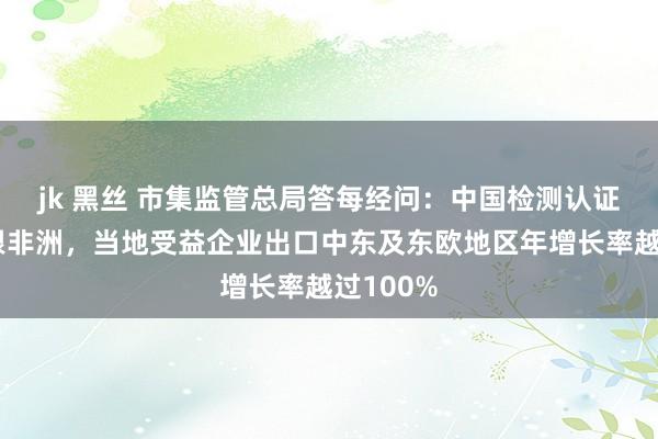 jk 黑丝 市集监管总局答每经问：中国检测认证机构扎根非洲，当地受益企业出口中东及东欧地区年增长率越过100%