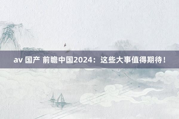 av 国产 前瞻中国2024：这些大事值得期待！