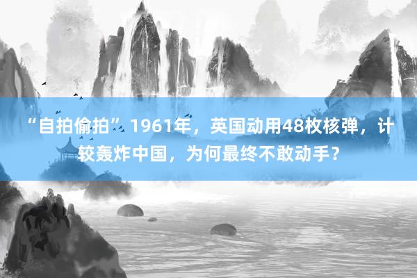 “自拍偷拍” 1961年，英国动用48枚核弹，计较轰炸中国，为何最终不敢动手？