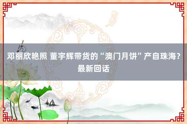 邓丽欣艳照 董宇辉带货的“澳门月饼”产自珠海？最新回话