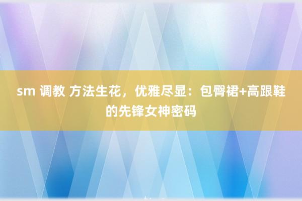 sm 调教 方法生花，优雅尽显：包臀裙+高跟鞋的先锋女神密码