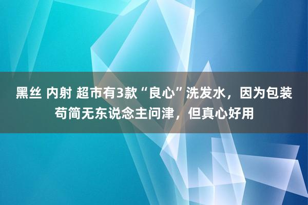 黑丝 内射 超市有3款“良心”洗发水，因为包装苟简无东说念主问津，但真心好用