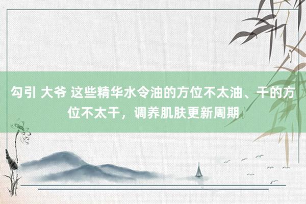 勾引 大爷 这些精华水令油的方位不太油、干的方位不太干，调养肌肤更新周期