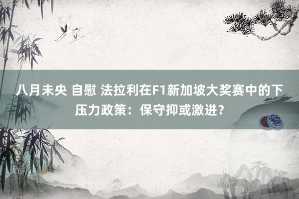 八月未央 自慰 法拉利在F1新加坡大奖赛中的下压力政策：保守抑或激进？