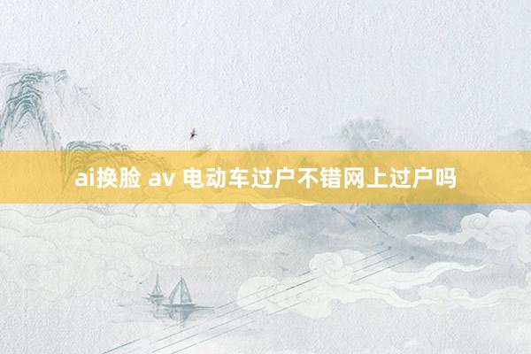 ai换脸 av 电动车过户不错网上过户吗