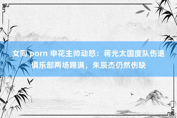 女同 porn 申花主帅动怒：蒋光太国度队伤退俱乐部两场踢满，朱辰杰仍然伤缺