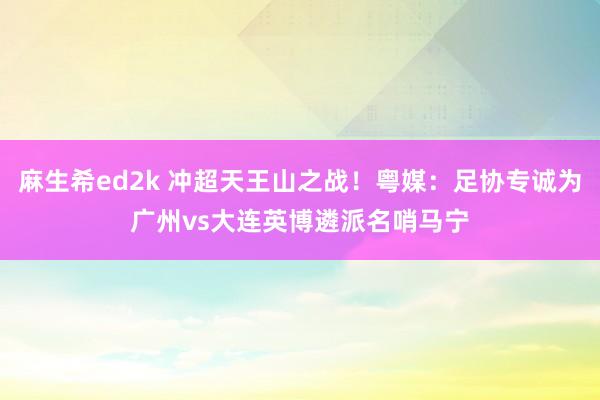 麻生希ed2k 冲超天王山之战！粤媒：足协专诚为广州vs大连英博遴派名哨马宁