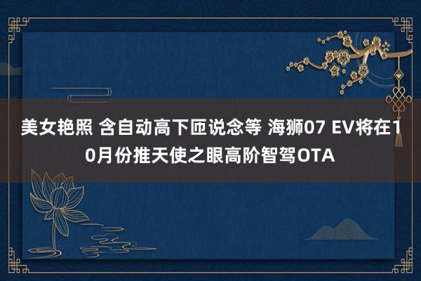 美女艳照 含自动高下匝说念等 海狮07 EV将在10月份推天使之眼高阶智驾OTA