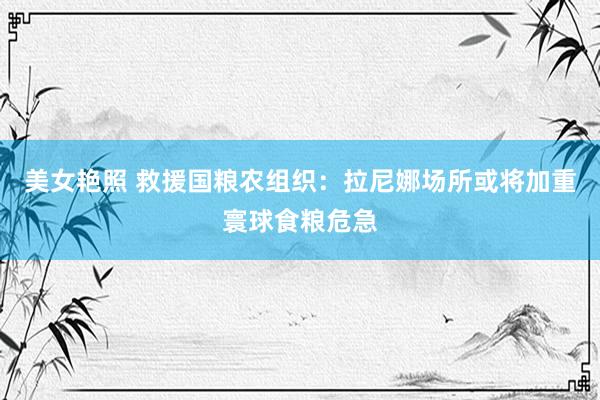 美女艳照 救援国粮农组织：拉尼娜场所或将加重寰球食粮危急