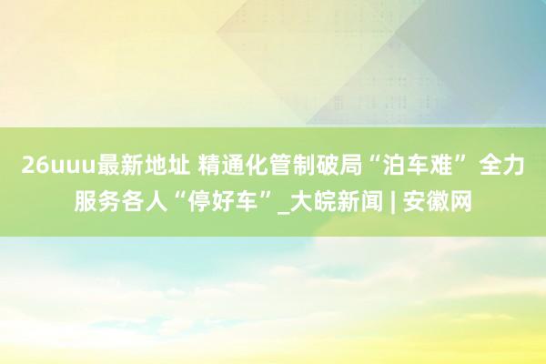 26uuu最新地址 精通化管制破局“泊车难” 全力服务各人“停好车”_大皖新闻 | 安徽网