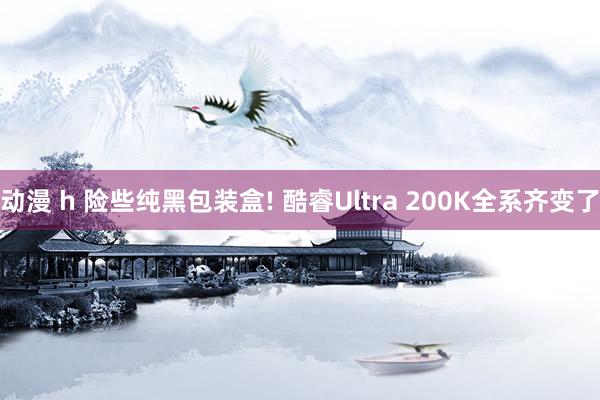 动漫 h 险些纯黑包装盒! 酷睿Ultra 200K全系齐变了