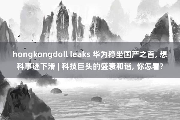 hongkongdoll leaks 华为稳坐国产之首， 想科事迹下滑 | 科技巨头的盛衰和谐， 你怎看?