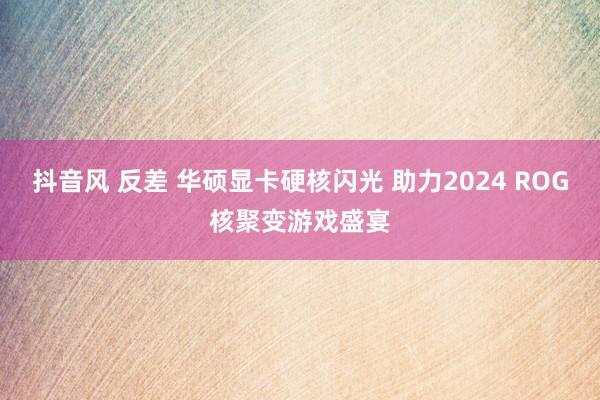 抖音风 反差 华硕显卡硬核闪光 助力2024 ROG核聚变游戏盛宴