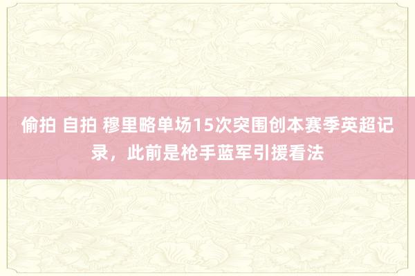 偷拍 自拍 穆里略单场15次突围创本赛季英超记录，此前是枪手蓝军引援看法