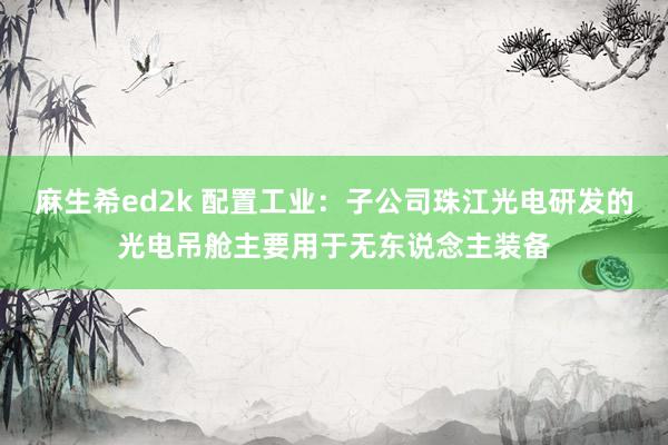 麻生希ed2k 配置工业：子公司珠江光电研发的光电吊舱主要用于无东说念主装备