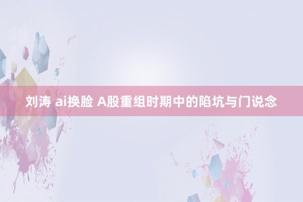 刘涛 ai换脸 A股重组时期中的陷坑与门说念