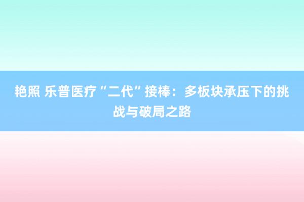 艳照 乐普医疗“二代”接棒：多板块承压下的挑战与破局之路