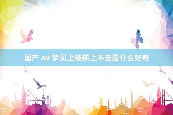 国产 av 梦见上楼梯上不去是什么好奇