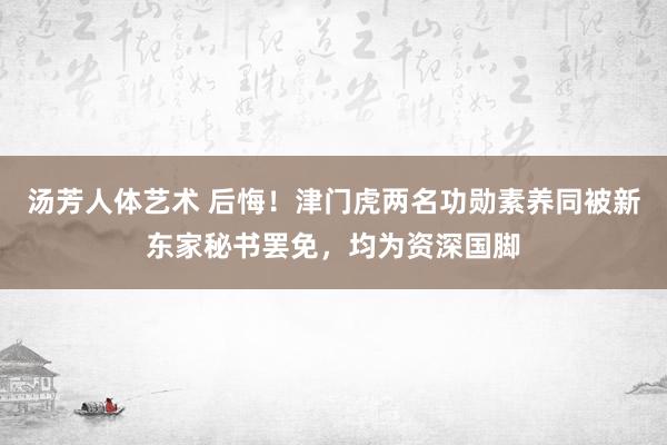 汤芳人体艺术 后悔！津门虎两名功勋素养同被新东家秘书罢免，均为资深国脚