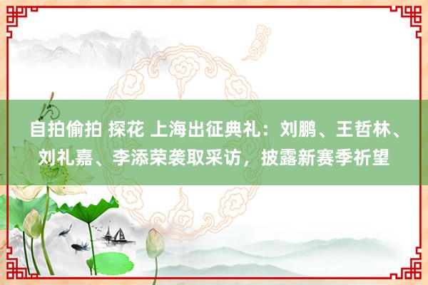 自拍偷拍 探花 上海出征典礼：刘鹏、王哲林、刘礼嘉、李添荣袭取采访，披露新赛季祈望