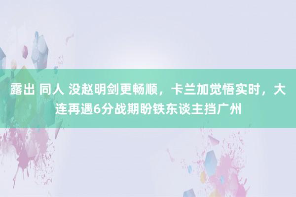 露出 同人 没赵明剑更畅顺，卡兰加觉悟实时，大连再遇6分战期盼铁东谈主挡广州