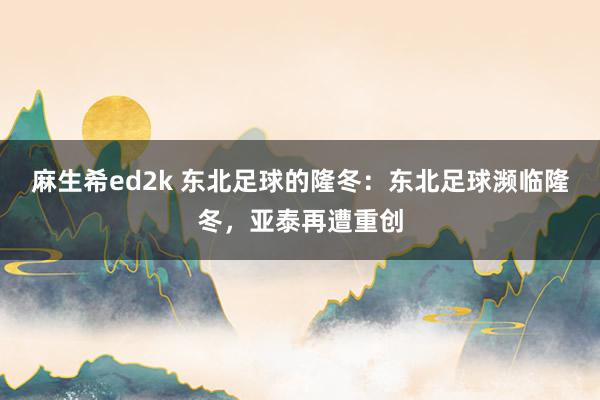 麻生希ed2k 东北足球的隆冬：东北足球濒临隆冬，亚泰再遭重创