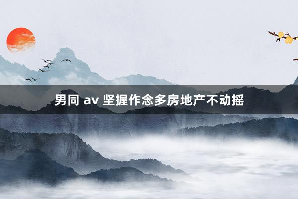 男同 av 坚握作念多房地产不动摇