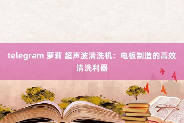 telegram 萝莉 超声波清洗机：电板制造的高效清洗利器