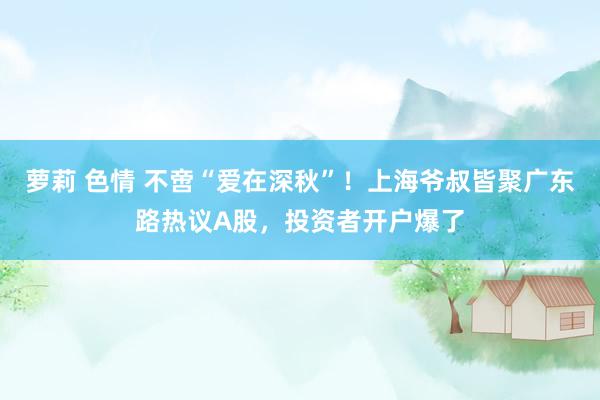 萝莉 色情 不啻“爱在深秋”！上海爷叔皆聚广东路热议A股，投资者开户爆了