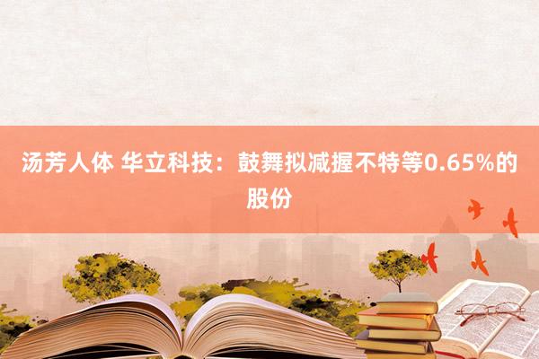 汤芳人体 华立科技：鼓舞拟减握不特等0.65%的股份