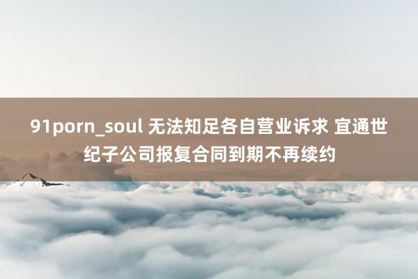 91porn_soul 无法知足各自营业诉求 宜通世纪子公司报复合同到期不再续约