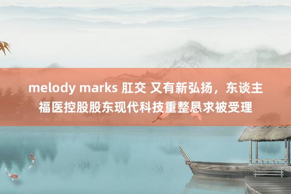 melody marks 肛交 又有新弘扬，东谈主福医控股股东现代科技重整恳求被受理