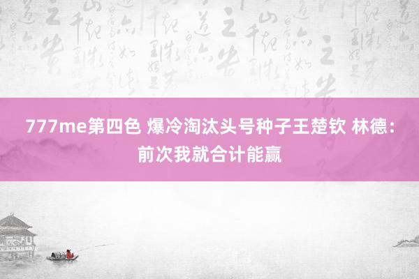 777me第四色 爆冷淘汰头号种子王楚钦 林德：前次我就合计能赢