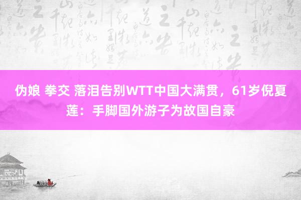 伪娘 拳交 落泪告别WTT中国大满贯，61岁倪夏莲：手脚国外游子为故国自豪