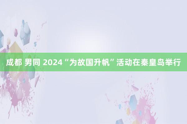 成都 男同 2024“为故国升帆”活动在秦皇岛举行