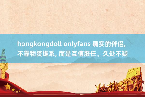 hongkongdoll onlyfans 确实的伴侣， 不靠物资维系， 而是互信服任、久处不疑