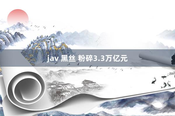 jav 黑丝 粉碎3.3万亿元