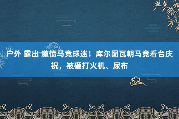 户外 露出 激愤马竞球迷！库尔图瓦朝马竞看台庆祝，被砸打火机、尿布