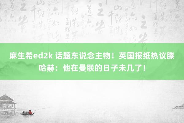 麻生希ed2k 话题东说念主物！英国报纸热议滕哈赫：他在曼联的日子未几了！