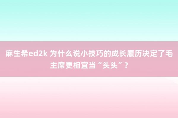 麻生希ed2k 为什么说小技巧的成长履历决定了毛主席更相宜当“头头”？