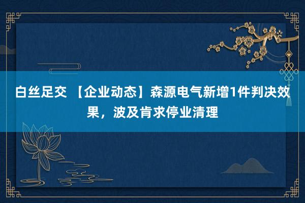 白丝足交 【企业动态】森源电气新增1件判决效果，波及肯求停业清理