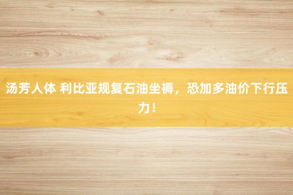 汤芳人体 利比亚规复石油坐褥，恐加多油价下行压力！