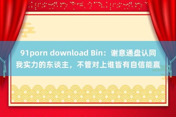 91porn download Bin：谢意通盘认同我实力的东谈主，不管对上谁皆有自信能赢