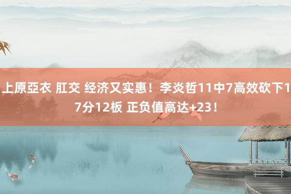 上原亞衣 肛交 经济又实惠！李炎哲11中7高效砍下17分12板 正负值高达+23！