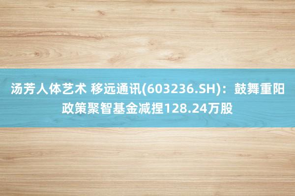 汤芳人体艺术 移远通讯(603236.SH)：鼓舞重阳政策聚智基金减捏128.24万股