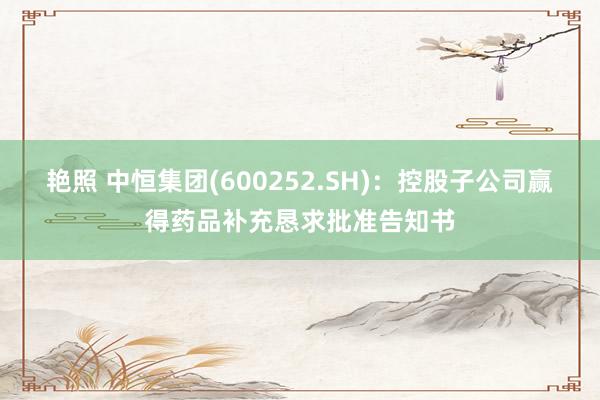 艳照 中恒集团(600252.SH)：控股子公司赢得药品补充恳求批准告知书